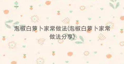 泡椒白萝卜家常做法(泡椒白萝卜家常做法分享)