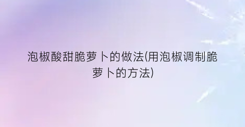 “泡椒酸甜脆萝卜的做法(用泡椒调制脆萝卜的方法)