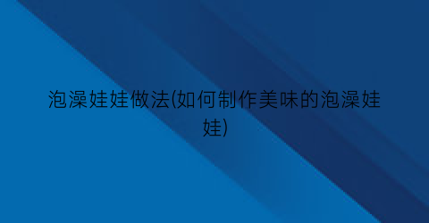 “泡澡娃娃做法(如何制作美味的泡澡娃娃)