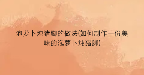 泡萝卜炖猪脚的做法(如何制作一份美味的泡萝卜炖猪脚)