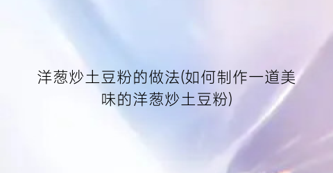 洋葱炒土豆粉的做法(如何制作一道美味的洋葱炒土豆粉)