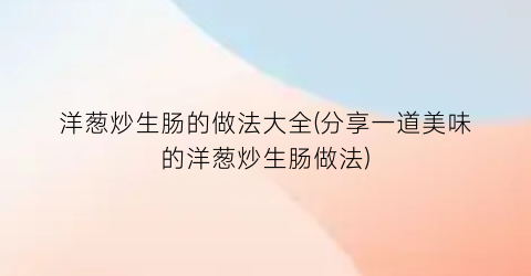 “洋葱炒生肠的做法大全(分享一道美味的洋葱炒生肠做法)