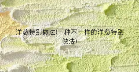 洋葱特别做法(一种不一样的洋葱特别做法)