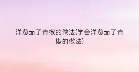 洋葱茄子青椒的做法(学会洋葱茄子青椒的做法)