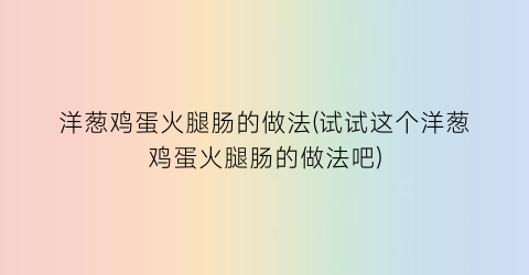 “洋葱鸡蛋火腿肠的做法(试试这个洋葱鸡蛋火腿肠的做法吧)