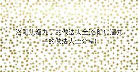洛阳焦溜丸子的做法大全(洛阳焦溜丸子的做法大全分享)