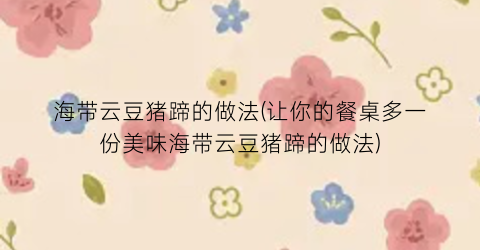 “海带云豆猪蹄的做法(让你的餐桌多一份美味海带云豆猪蹄的做法)