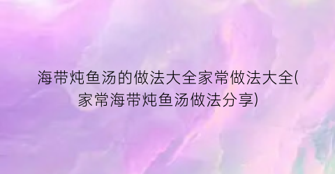 “海带炖鱼汤的做法大全家常做法大全(家常海带炖鱼汤做法分享)