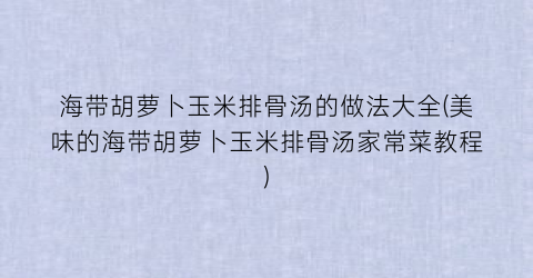 海带胡萝卜玉米排骨汤的做法大全(美味的海带胡萝卜玉米排骨汤家常菜教程)