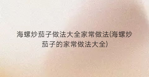 海螺炒茄子做法大全家常做法(海螺炒茄子的家常做法大全)