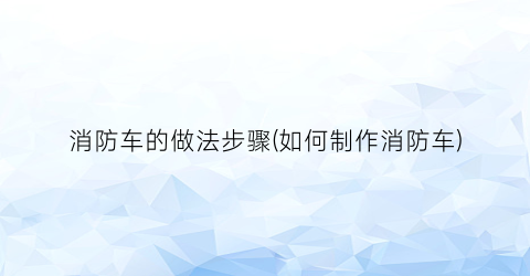 “消防车的做法步骤(如何制作消防车)