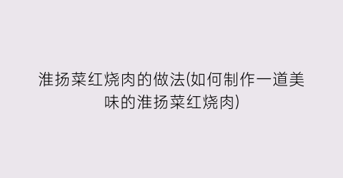 淮扬菜红烧肉的做法(如何制作一道美味的淮扬菜红烧肉)