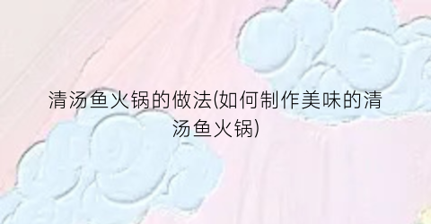 “清汤鱼火锅的做法(如何制作美味的清汤鱼火锅)