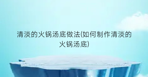 “清淡的火锅汤底做法(如何制作清淡的火锅汤底)