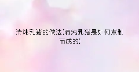 清炖乳猪的做法(清炖乳猪是如何煮制而成的)