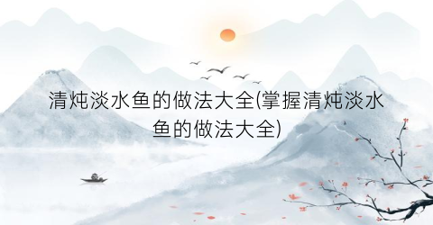 清炖淡水鱼的做法大全(掌握清炖淡水鱼的做法大全)