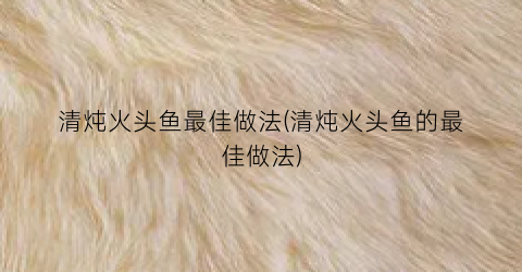 清炖火头鱼最佳做法(清炖火头鱼的最佳做法)