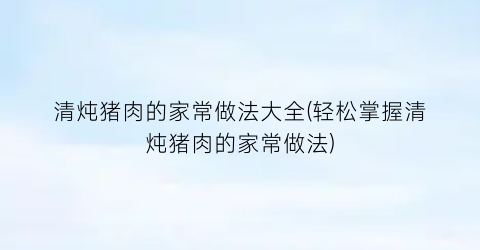 “清炖猪肉的家常做法大全(轻松掌握清炖猪肉的家常做法)