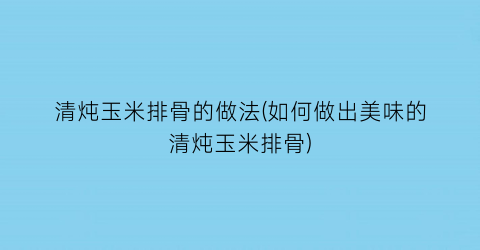 清炖玉米排骨的做法(如何做出美味的清炖玉米排骨)