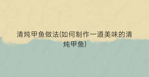 清炖甲鱼做法(如何制作一道美味的清炖甲鱼)