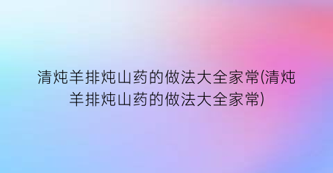 清炖羊排炖山药的做法大全家常(清炖羊排炖山药的做法大全家常)