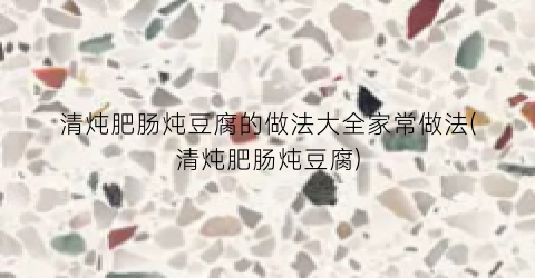 清炖肥肠炖豆腐的做法大全家常做法(清炖肥肠炖豆腐)