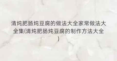 清炖肥肠炖豆腐的做法大全家常做法大全集(清炖肥肠炖豆腐的制作方法大全)