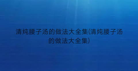 清炖腰子汤的做法大全集(清炖腰子汤的做法大全集)