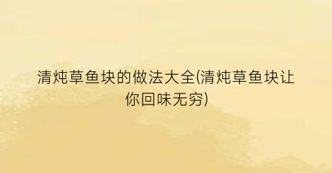 清炖草鱼块的做法大全(清炖草鱼块让你回味无穷)