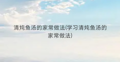 清炖鱼汤的家常做法(学习清炖鱼汤的家常做法)