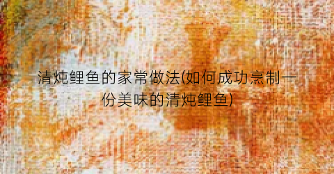 清炖鲤鱼的家常做法(如何成功烹制一份美味的清炖鲤鱼)