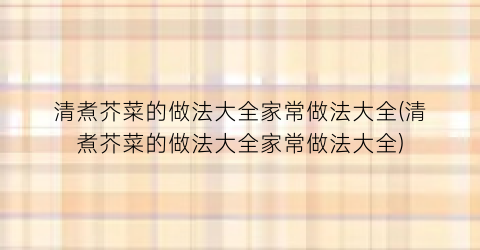 “清煮芥菜的做法大全家常做法大全(清煮芥菜的做法大全家常做法大全)