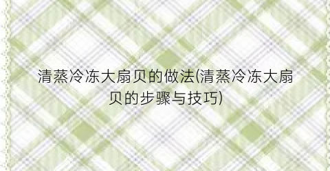 清蒸冷冻大扇贝的做法(清蒸冷冻大扇贝的步骤与技巧)