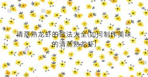 清蒸熟龙虾的做法大全(如何制作美味的清蒸熟龙虾)