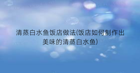 “清蒸白水鱼饭店做法(饭店如何制作出美味的清蒸白水鱼)