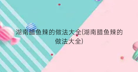 湖南腊鱼辣的做法大全(湖南腊鱼辣的做法大全)