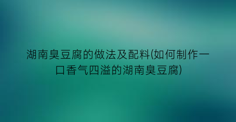 湖南臭豆腐的做法及配料(如何制作一口香气四溢的湖南臭豆腐)