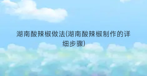 湖南酸辣椒做法(湖南酸辣椒制作的详细步骤)