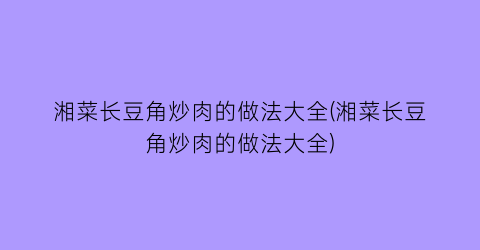 湘菜长豆角炒肉的做法大全(湘菜长豆角炒肉的做法大全)