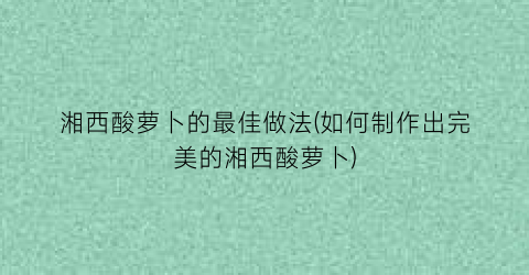 湘西酸萝卜的最佳做法(如何制作出完美的湘西酸萝卜)