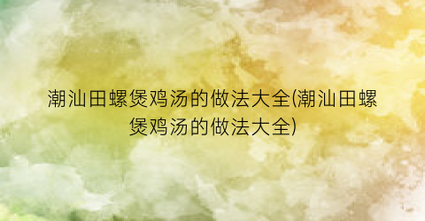 潮汕田螺煲鸡汤的做法大全(潮汕田螺煲鸡汤的做法大全)