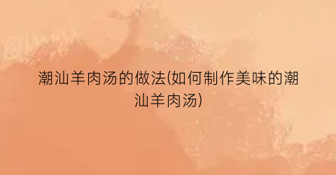 潮汕羊肉汤的做法(如何制作美味的潮汕羊肉汤)
