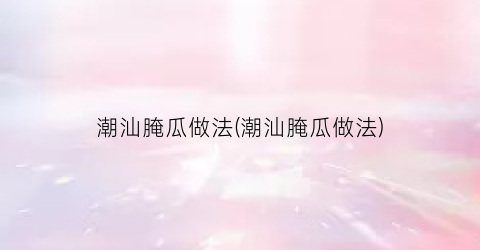 潮汕腌瓜做法(潮汕腌瓜做法)