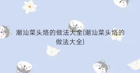 潮汕菜头烙的做法大全(潮汕菜头烙的做法大全)