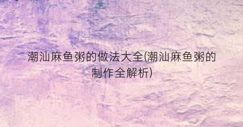 潮汕麻鱼粥的做法大全(潮汕麻鱼粥的制作全解析)