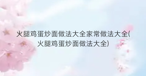 火腿鸡蛋炒面做法大全家常做法大全(火腿鸡蛋炒面做法大全)