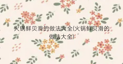 火锅鲜贝滑的做法大全(火锅鲜贝滑的做法大全)