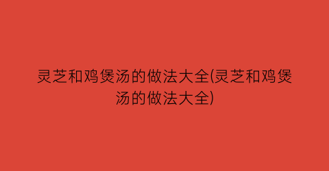 灵芝和鸡煲汤的做法大全(灵芝和鸡煲汤的做法大全)