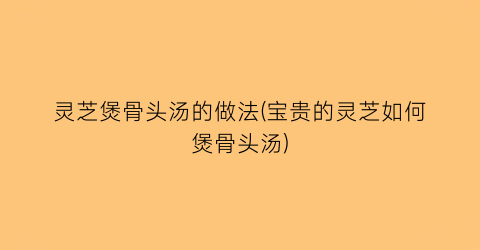 “灵芝煲骨头汤的做法(宝贵的灵芝如何煲骨头汤)