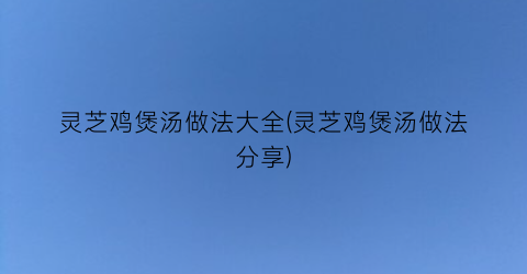 灵芝鸡煲汤做法大全(灵芝鸡煲汤做法分享)